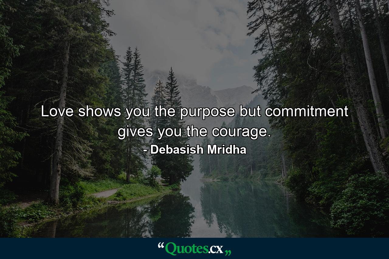 Love shows you the purpose but commitment gives you the courage. - Quote by Debasish Mridha