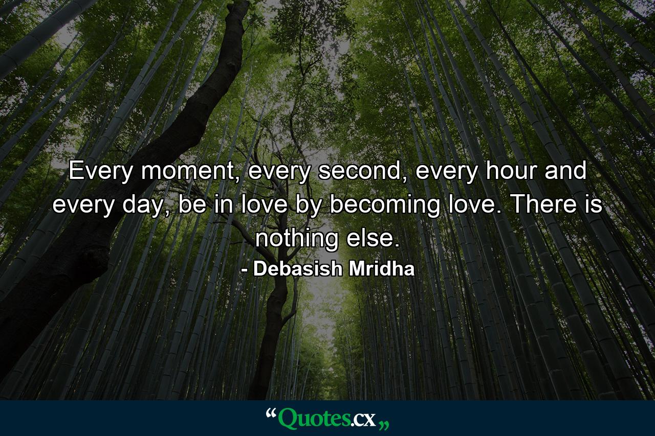 Every moment, every second, every hour and every day, be in love by becoming love. There is nothing else. - Quote by Debasish Mridha