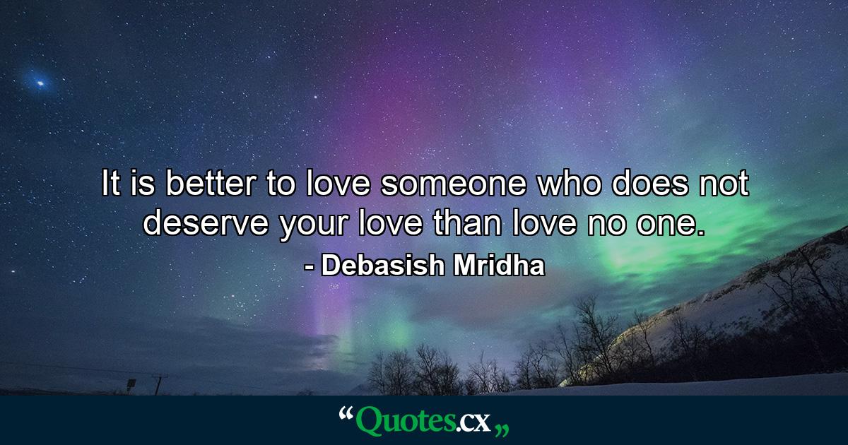 It is better to love someone who does not deserve your love than love no one. - Quote by Debasish Mridha