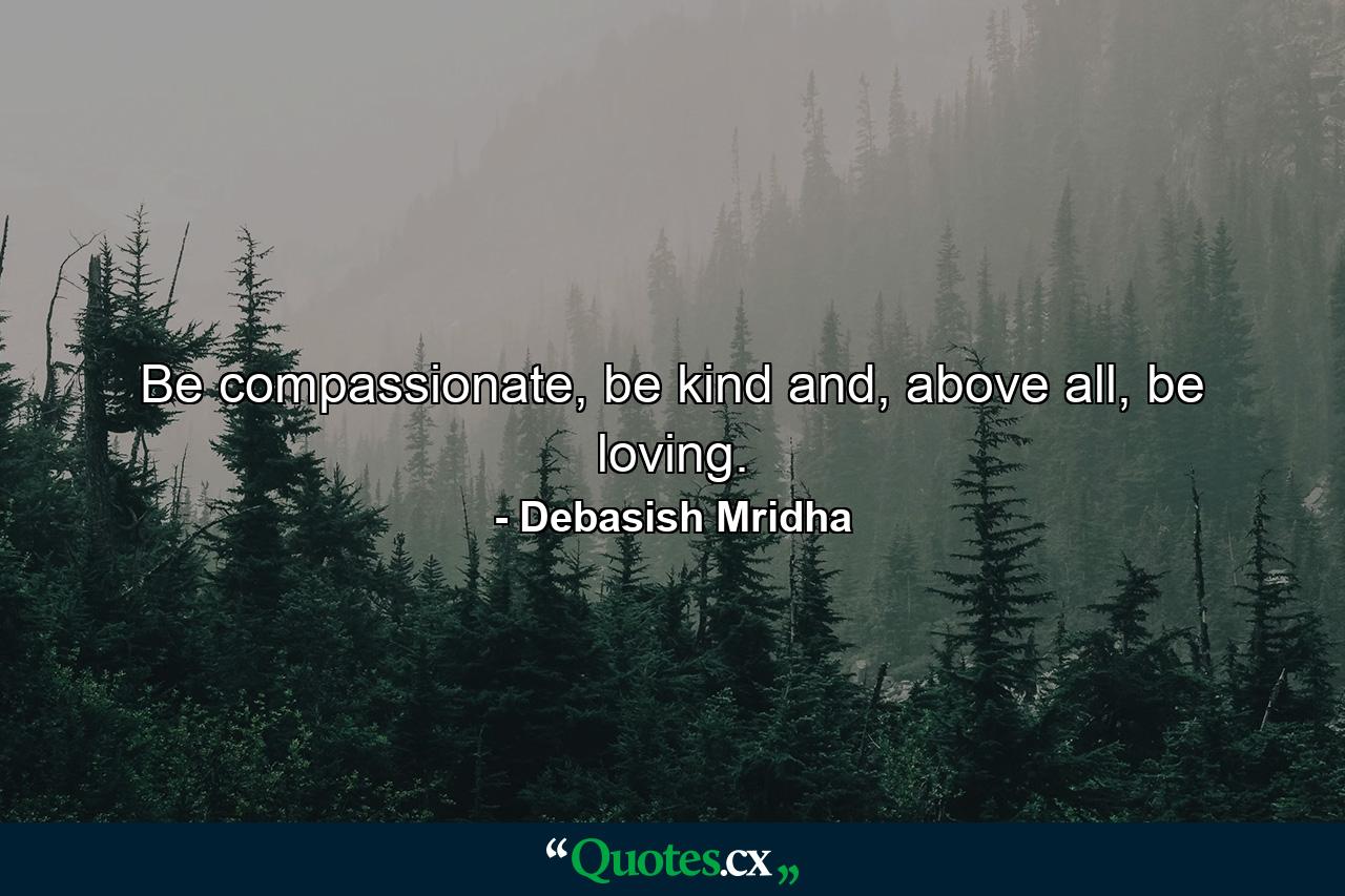 Be compassionate, be kind and, above all, be loving. - Quote by Debasish Mridha