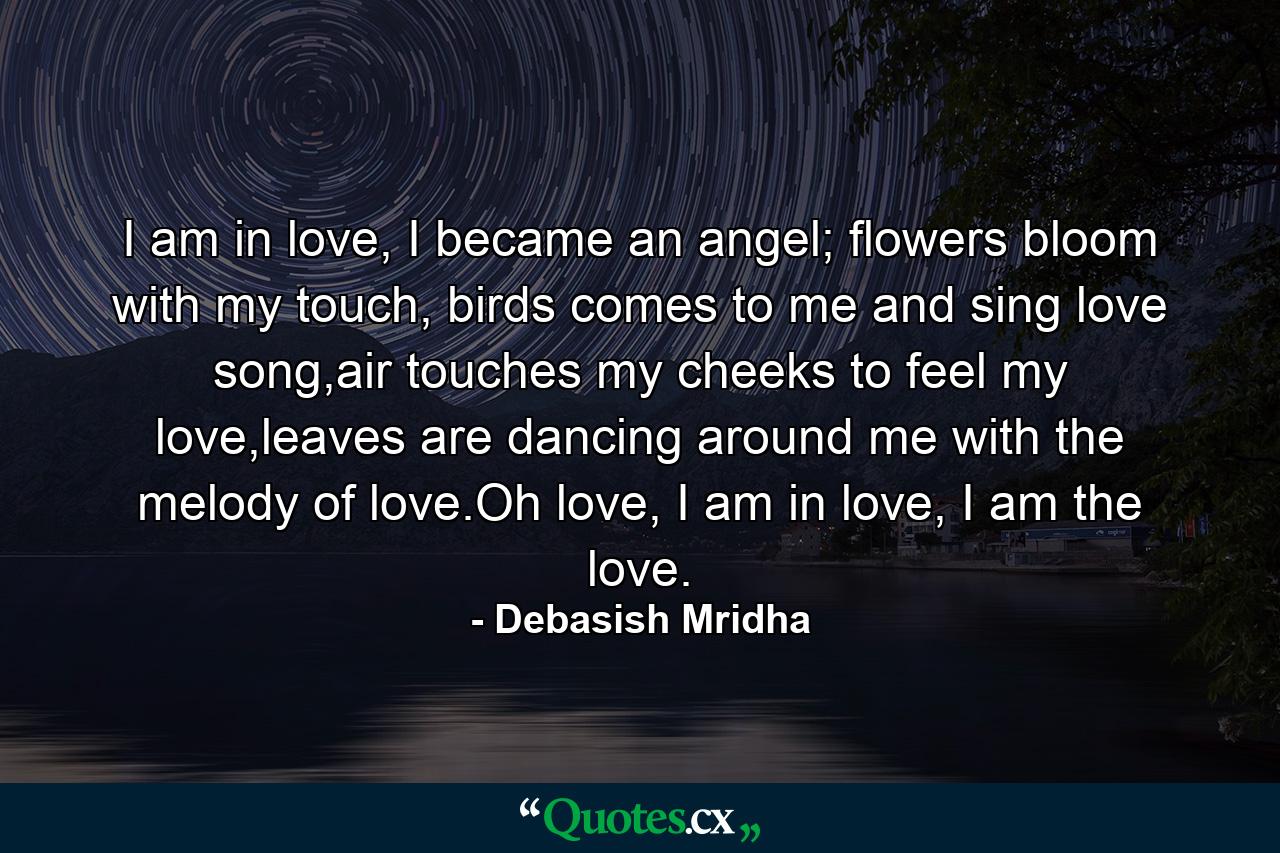 I am in love, I became an angel; flowers bloom with my touch, birds comes to me and sing love song,air touches my cheeks to feel my love,leaves are dancing around me with the melody of love.Oh love, I am in love, I am the love. - Quote by Debasish Mridha