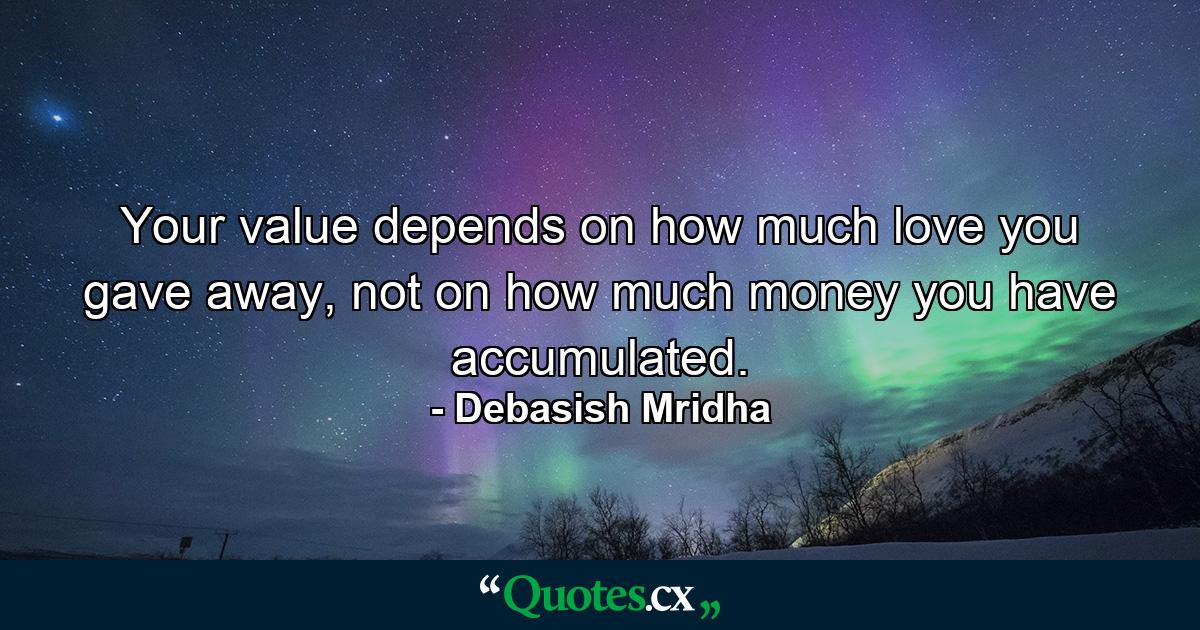 Your value depends on how much love you gave away, not on how much money you have accumulated. - Quote by Debasish Mridha