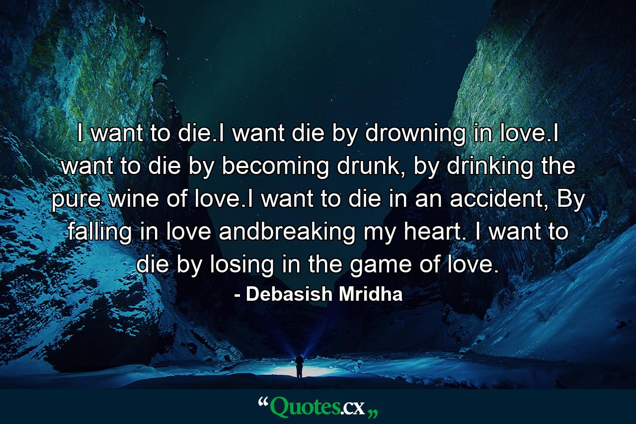 I want to die.I want die by drowning in love.I want to die by becoming drunk, by drinking the pure wine of love.I want to die in an accident, By falling in love andbreaking my heart. I want to die by losing in the game of love. - Quote by Debasish Mridha