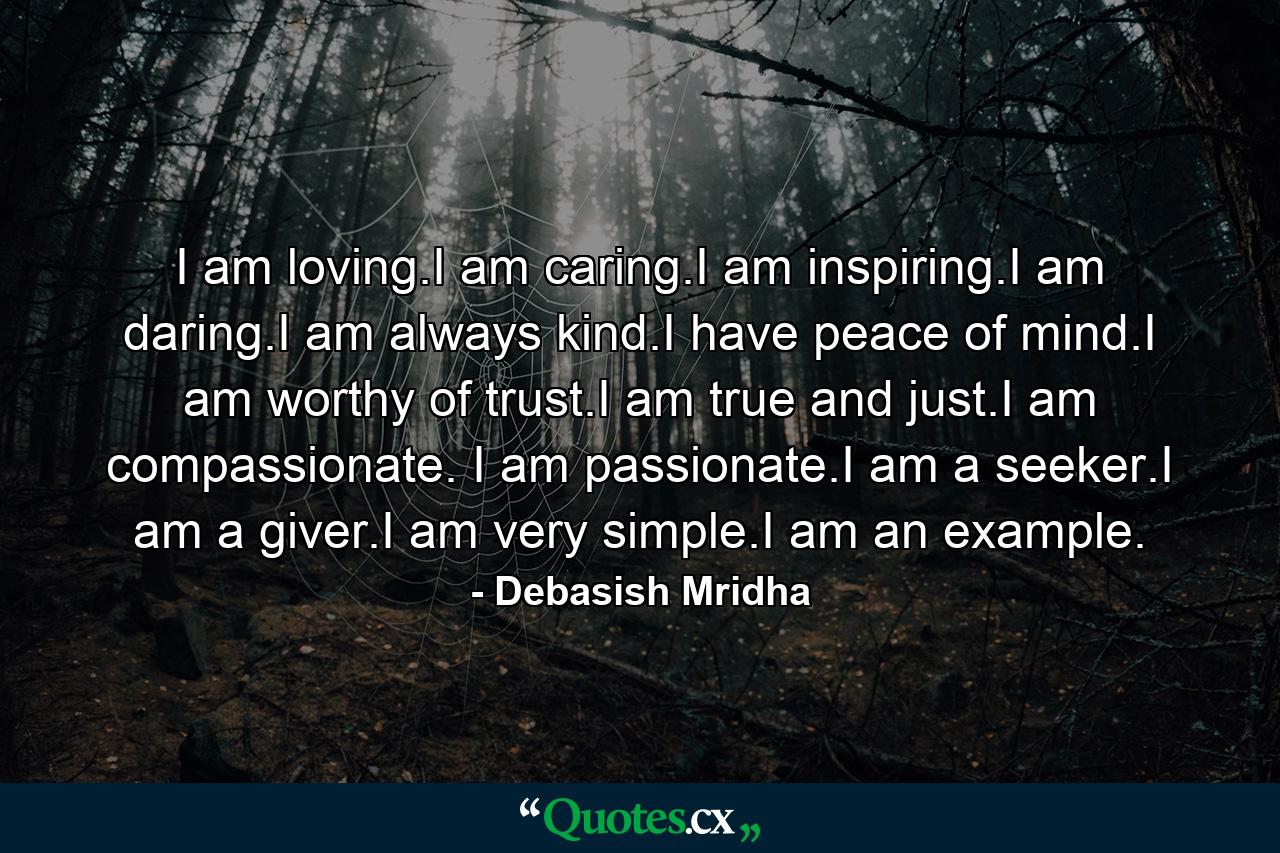 I am loving.I am caring.I am inspiring.I am daring.I am always kind.I have peace of mind.I am worthy of trust.I am true and just.I am compassionate. I am passionate.I am a seeker.I am a giver.I am very simple.I am an example. - Quote by Debasish Mridha