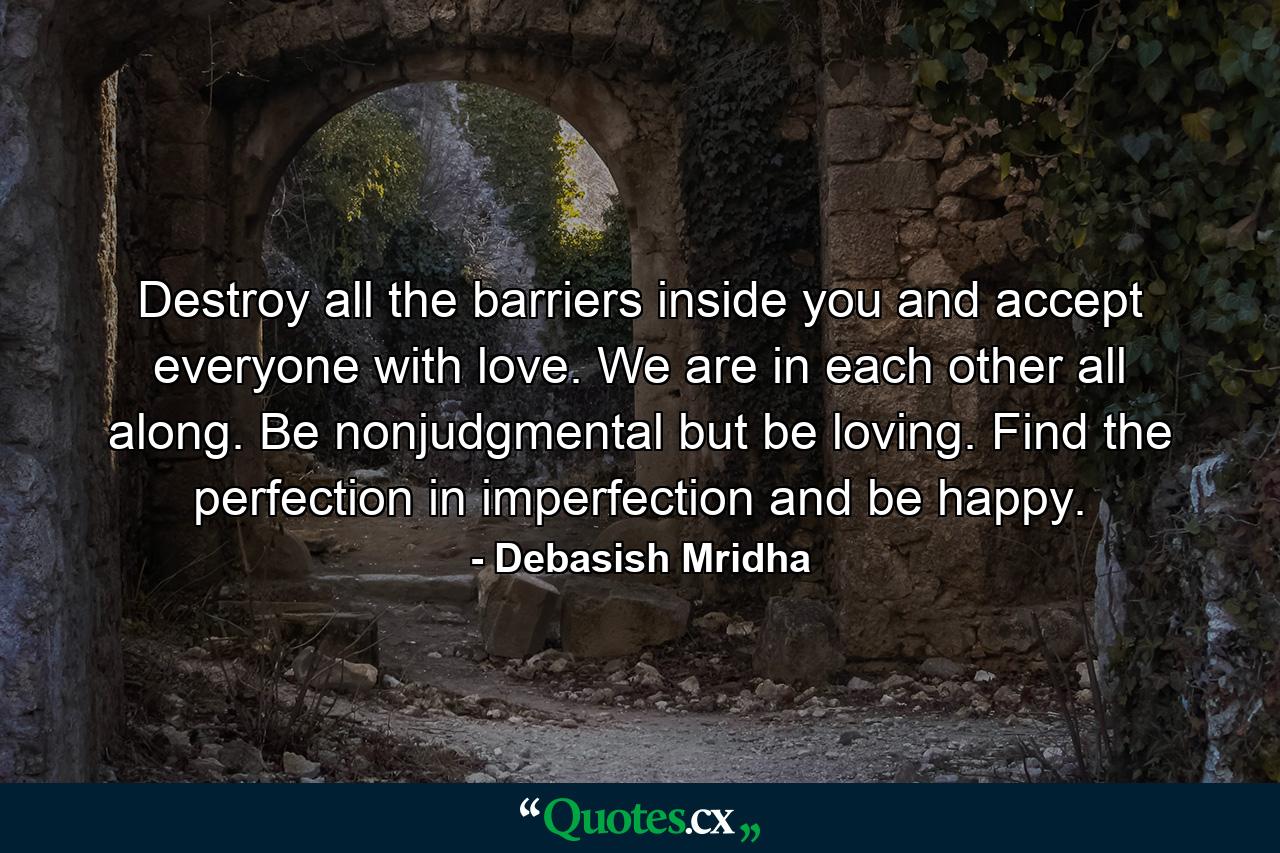 Destroy all the barriers inside you and accept everyone with love. We are in each other all along. Be nonjudgmental but be loving. Find the perfection in imperfection and be happy. - Quote by Debasish Mridha