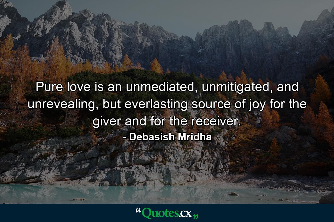 Pure love is an unmediated, unmitigated, and unrevealing, but everlasting source of joy for the giver and for the receiver. - Quote by Debasish Mridha