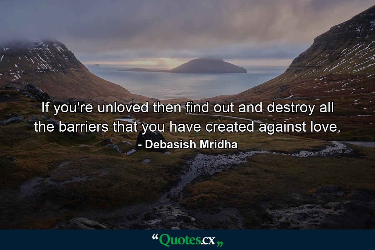 If you're unloved then find out and destroy all the barriers that you have created against love. - Quote by Debasish Mridha