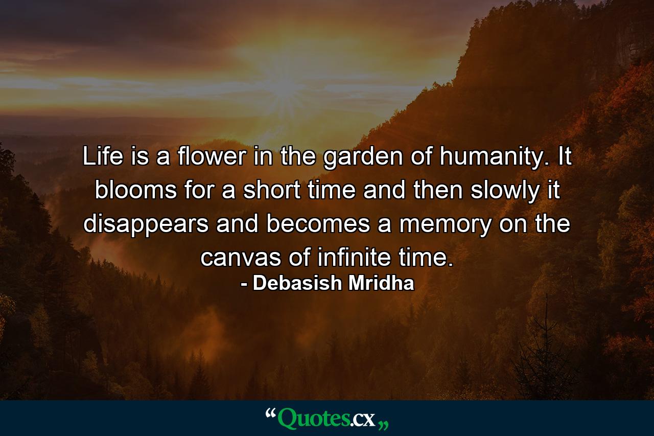 Life is a flower in the garden of humanity. It blooms for a short time and then slowly it disappears and becomes a memory on the canvas of infinite time. - Quote by Debasish Mridha