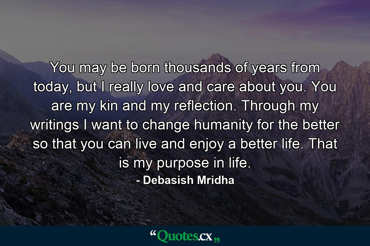 You may be born thousands of years from today, but I really love and care about you. You are my kin and my reflection. Through my writings I want to change humanity for the better so that you can live and enjoy a better life. That is my purpose in life. - Quote by Debasish Mridha