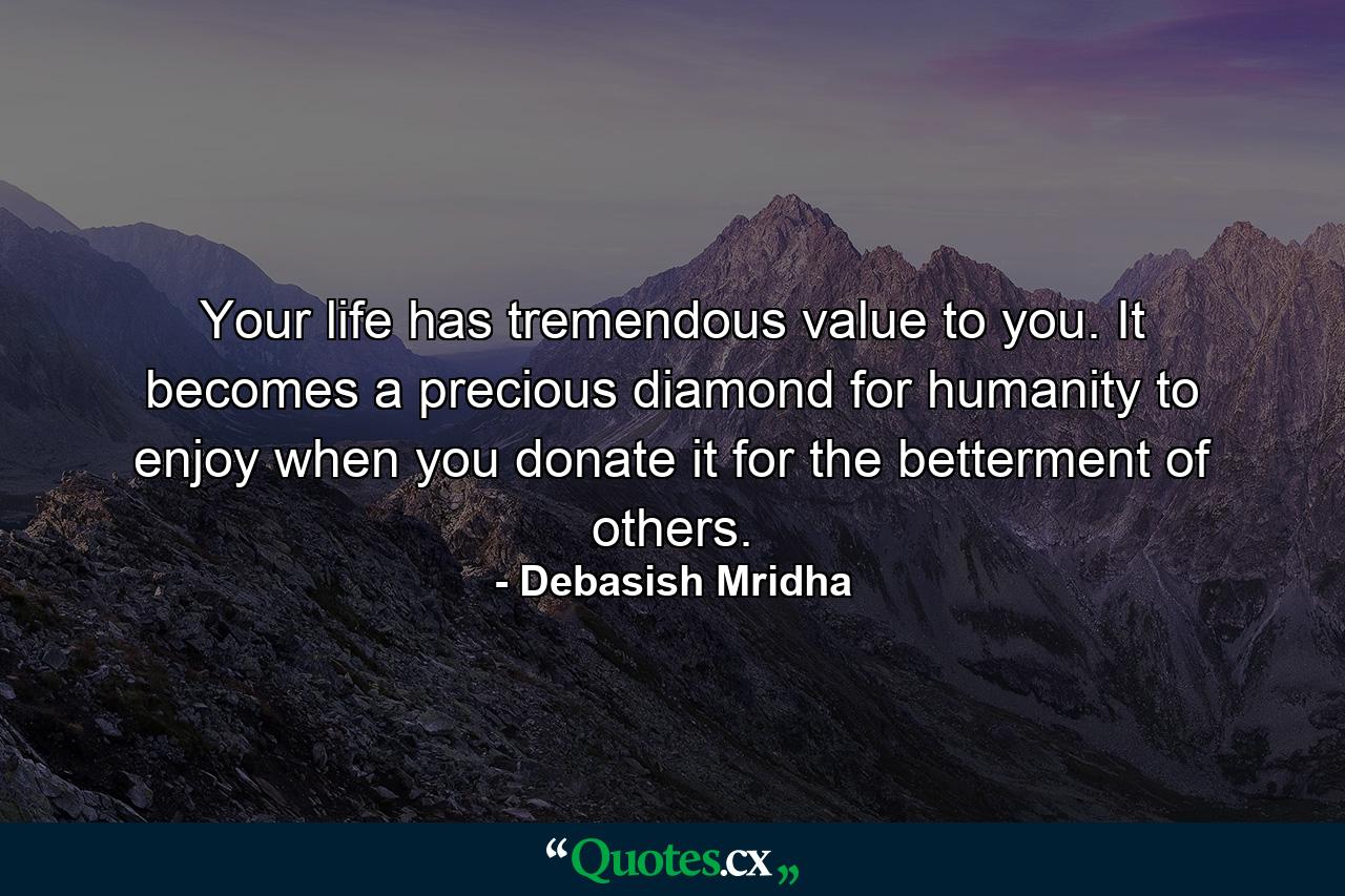 Your life has tremendous value to you. It becomes a precious diamond for humanity to enjoy when you donate it for the betterment of others. - Quote by Debasish Mridha