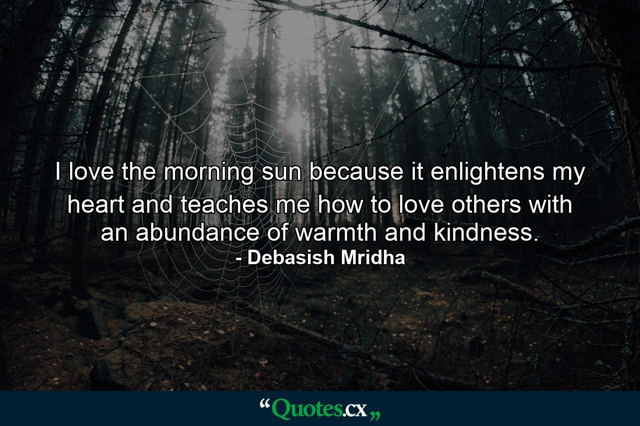 I love the morning sun because it enlightens my heart and teaches me how to love others with an abundance of warmth and kindness. - Quote by Debasish Mridha