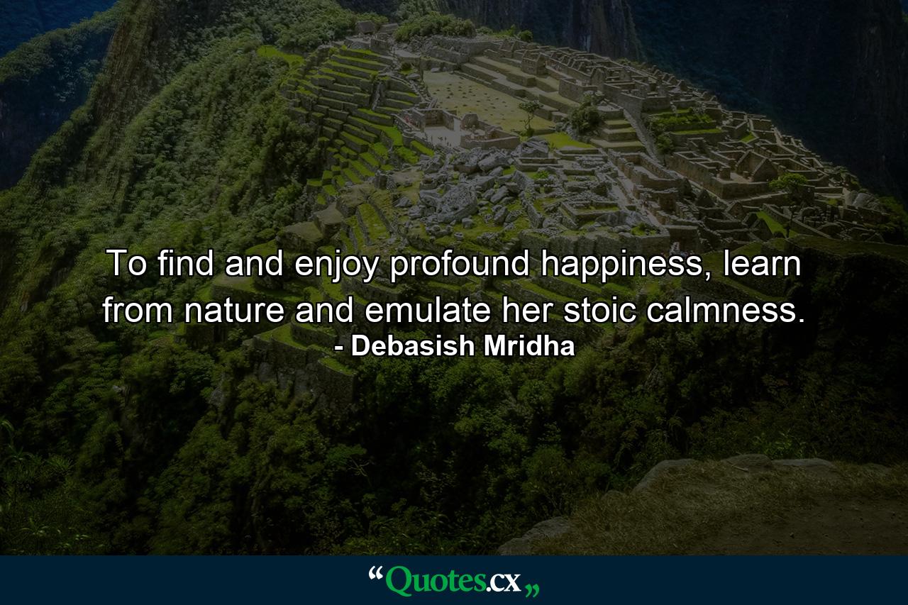 To find and enjoy profound happiness, learn from nature and emulate her stoic calmness. - Quote by Debasish Mridha