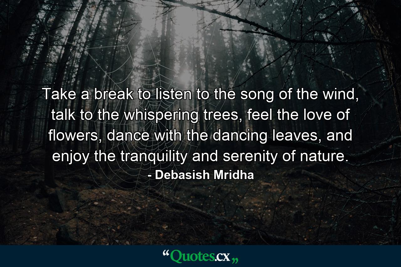 Take a break to listen to the song of the wind, talk to the whispering trees, feel the love of flowers, dance with the dancing leaves, and enjoy the tranquility and serenity of nature. - Quote by Debasish Mridha