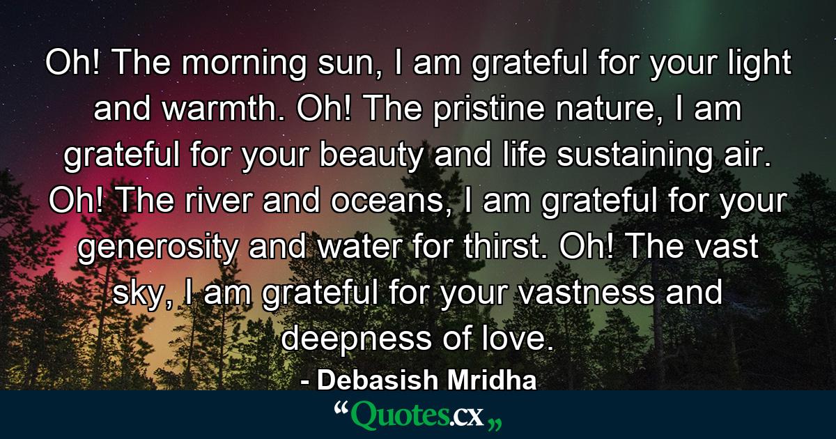 Oh! The morning sun, I am grateful for your light and warmth. Oh! The pristine nature, I am grateful for your beauty and life sustaining air. Oh! The river and oceans, I am grateful for your generosity and water for thirst. Oh! The vast sky, I am grateful for your vastness and deepness of love. - Quote by Debasish Mridha