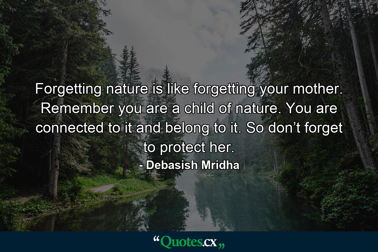 Forgetting nature is like forgetting your mother. Remember you are a child of nature. You are connected to it and belong to it. So don’t forget to protect her. - Quote by Debasish Mridha