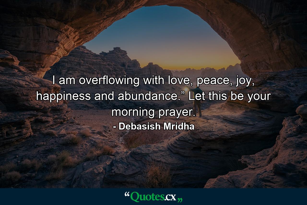 I am overflowing with love, peace, joy, happiness and abundance.” Let this be your morning prayer. - Quote by Debasish Mridha