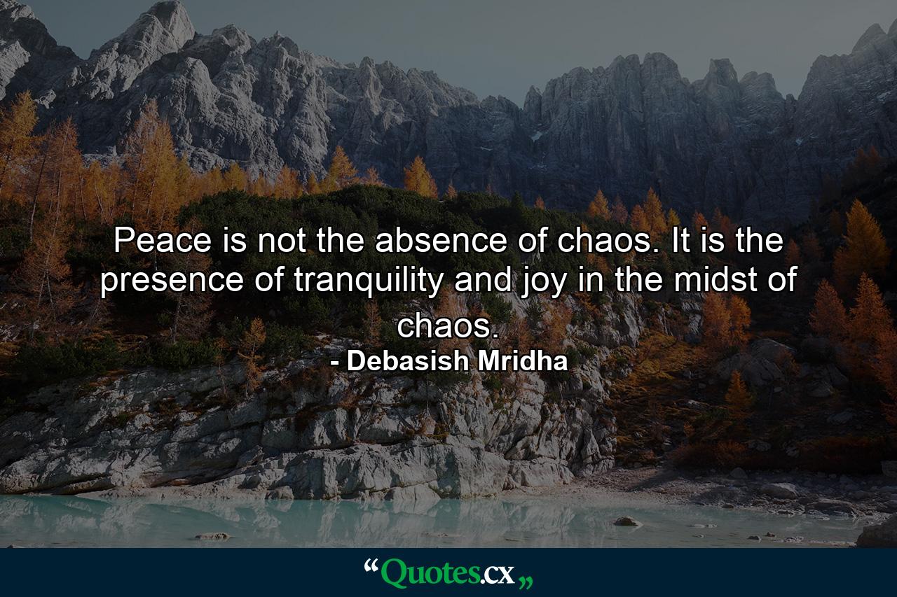 Peace is not the absence of chaos. It is the presence of tranquility and joy in the midst of chaos. - Quote by Debasish Mridha