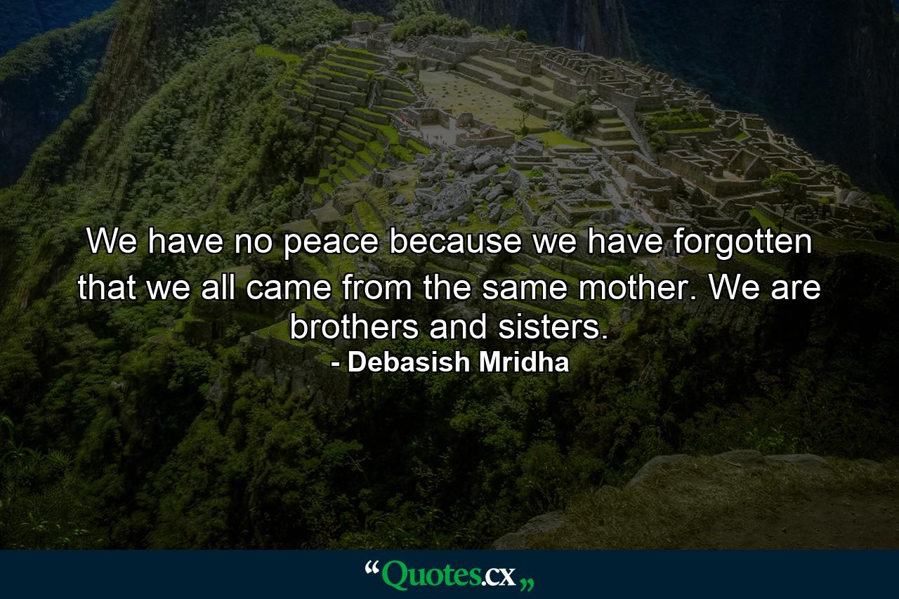 We have no peace because we have forgotten that we all came from the same mother. We are brothers and sisters. - Quote by Debasish Mridha