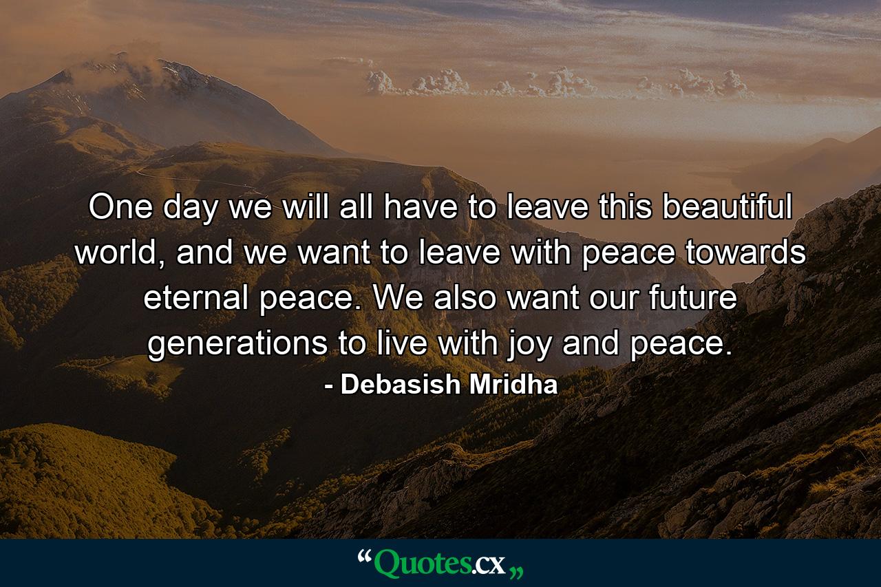 One day we will all have to leave this beautiful world, and we want to leave with peace towards eternal peace. We also want our future generations to live with joy and peace. - Quote by Debasish Mridha