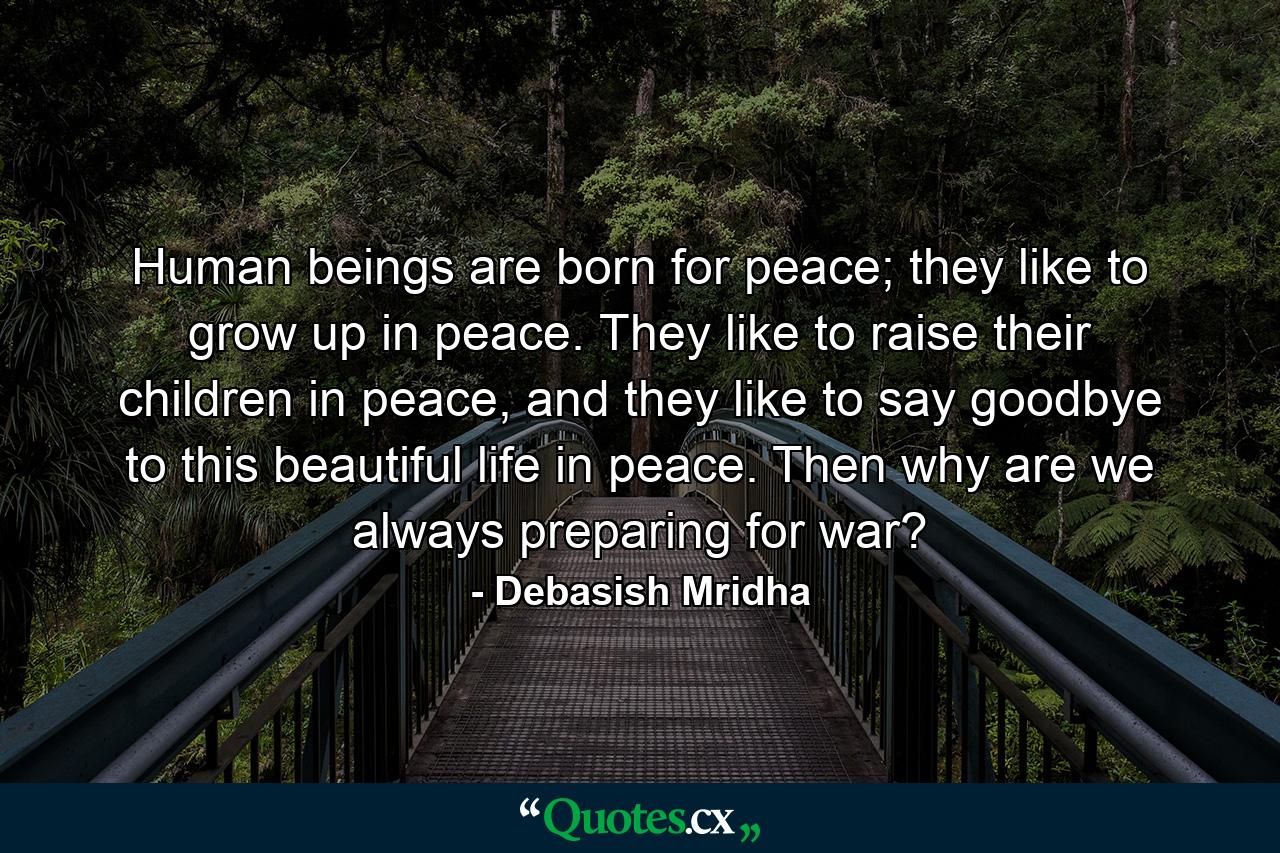 Human beings are born for peace; they like to grow up in peace. They like to raise their children in peace, and they like to say goodbye to this beautiful life in peace. Then why are we always preparing for war? - Quote by Debasish Mridha