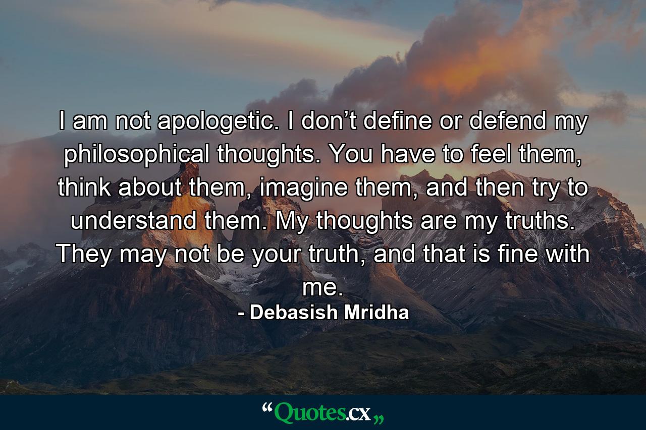 I am not apologetic. I don’t define or defend my philosophical thoughts. You have to feel them, think about them, imagine them, and then try to understand them. My thoughts are my truths. They may not be your truth, and that is fine with me. - Quote by Debasish Mridha