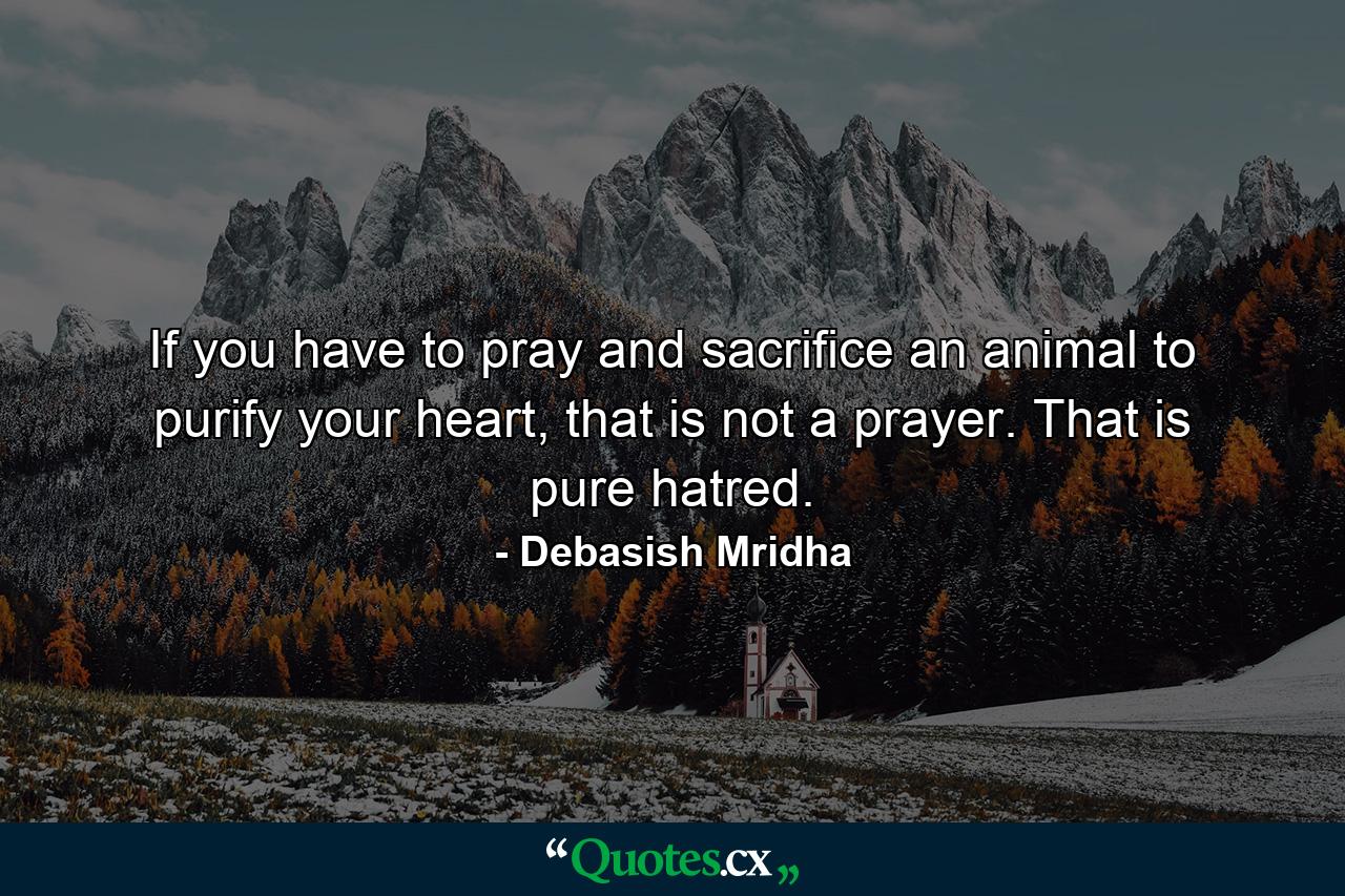 If you have to pray and sacrifice an animal to purify your heart, that is not a prayer. That is pure hatred. - Quote by Debasish Mridha