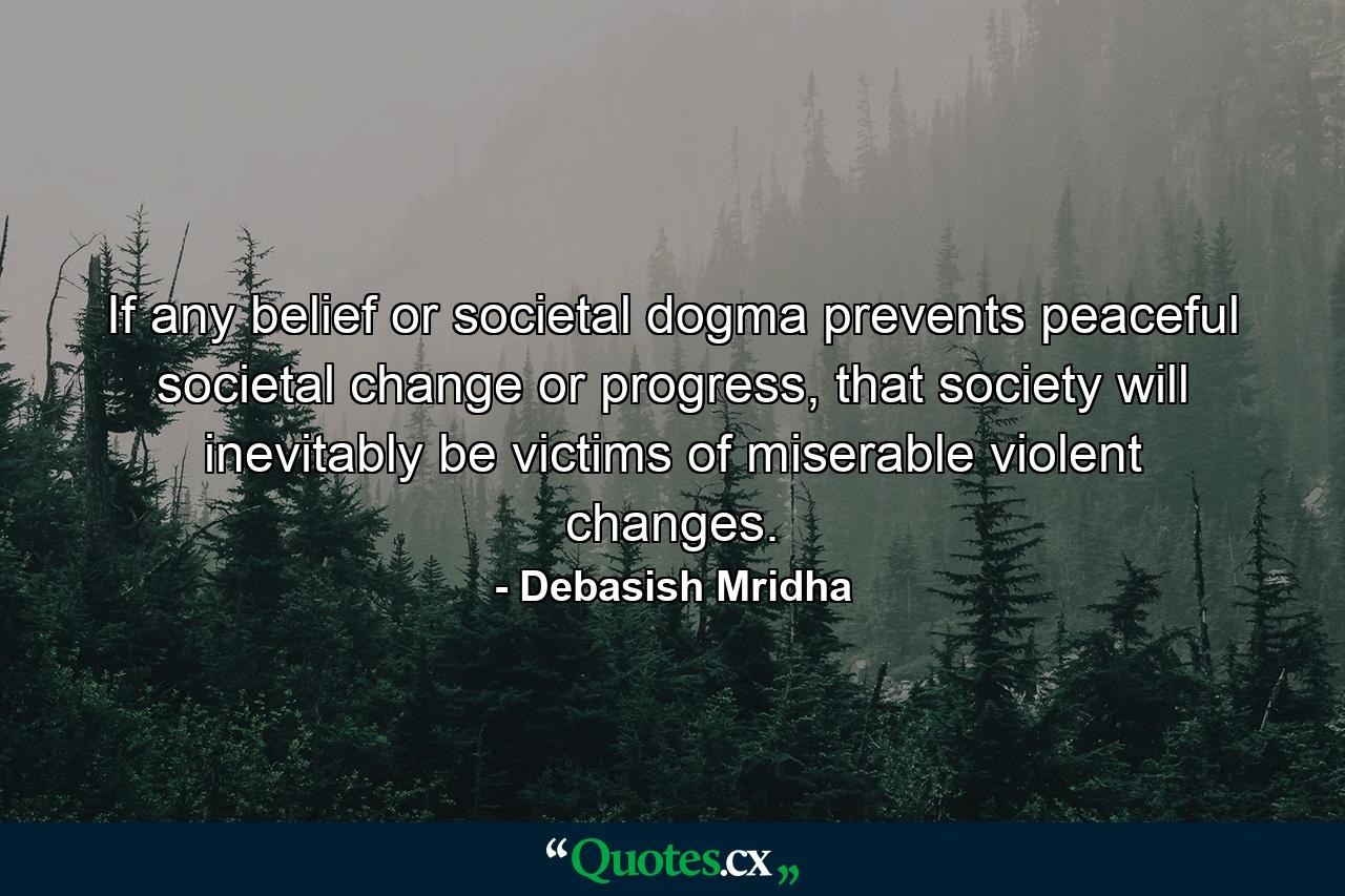 If any belief or societal dogma prevents peaceful societal change or progress, that society will inevitably be victims of miserable violent changes. - Quote by Debasish Mridha