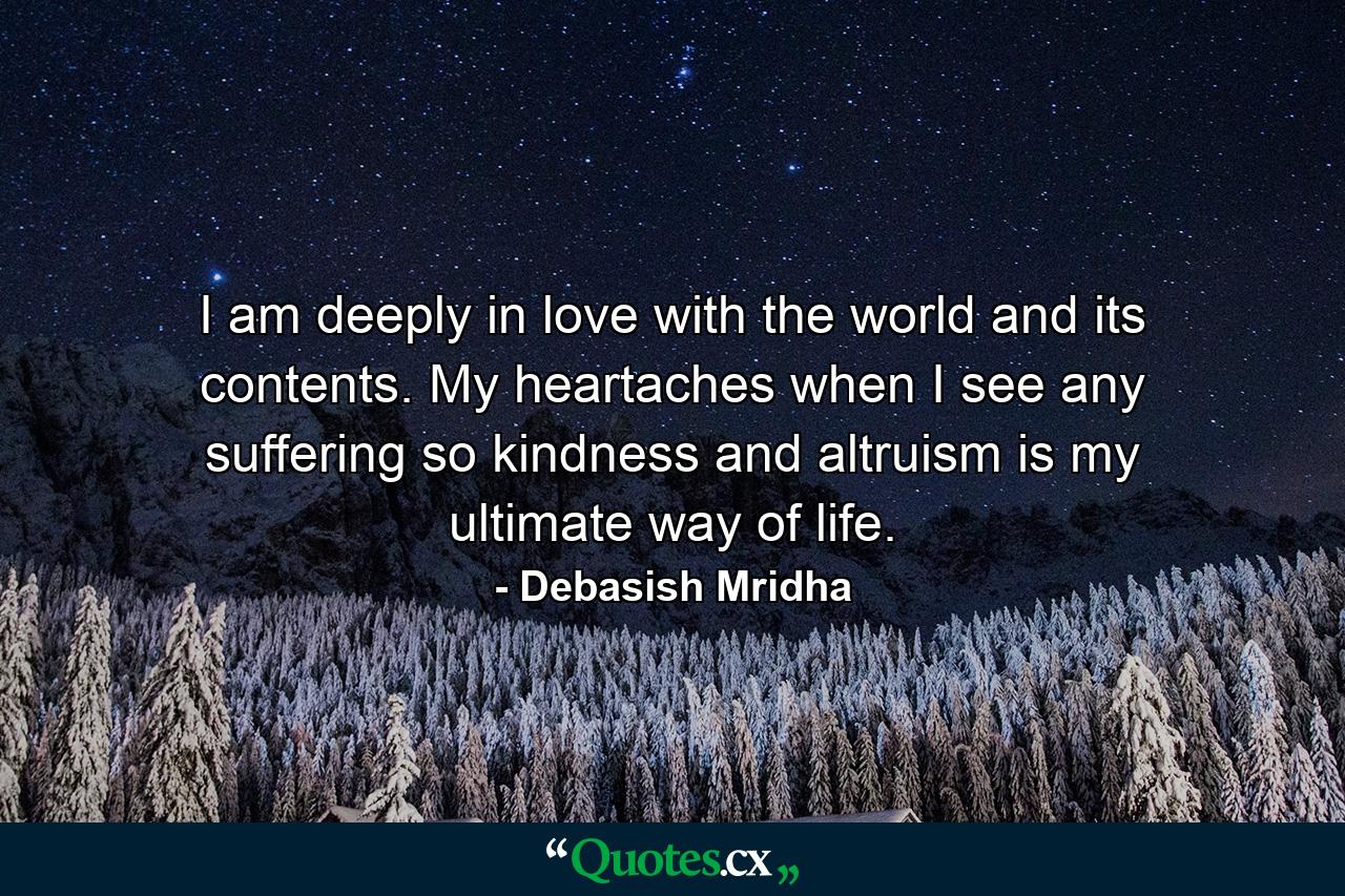 I am deeply in love with the world and its contents. My heartaches when I see any suffering so kindness and altruism is my ultimate way of life. - Quote by Debasish Mridha