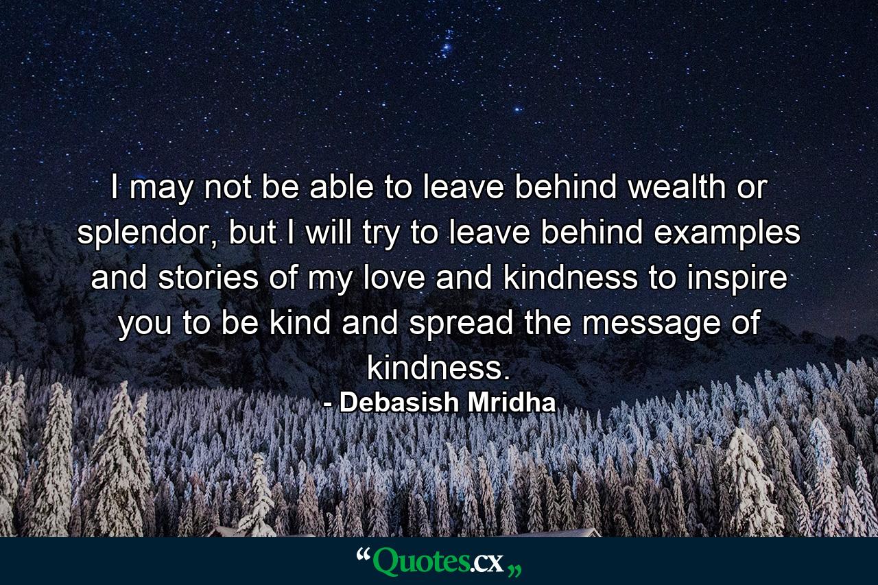 I may not be able to leave behind wealth or splendor, but I will try to leave behind examples and stories of my love and kindness to inspire you to be kind and spread the message of kindness. - Quote by Debasish Mridha