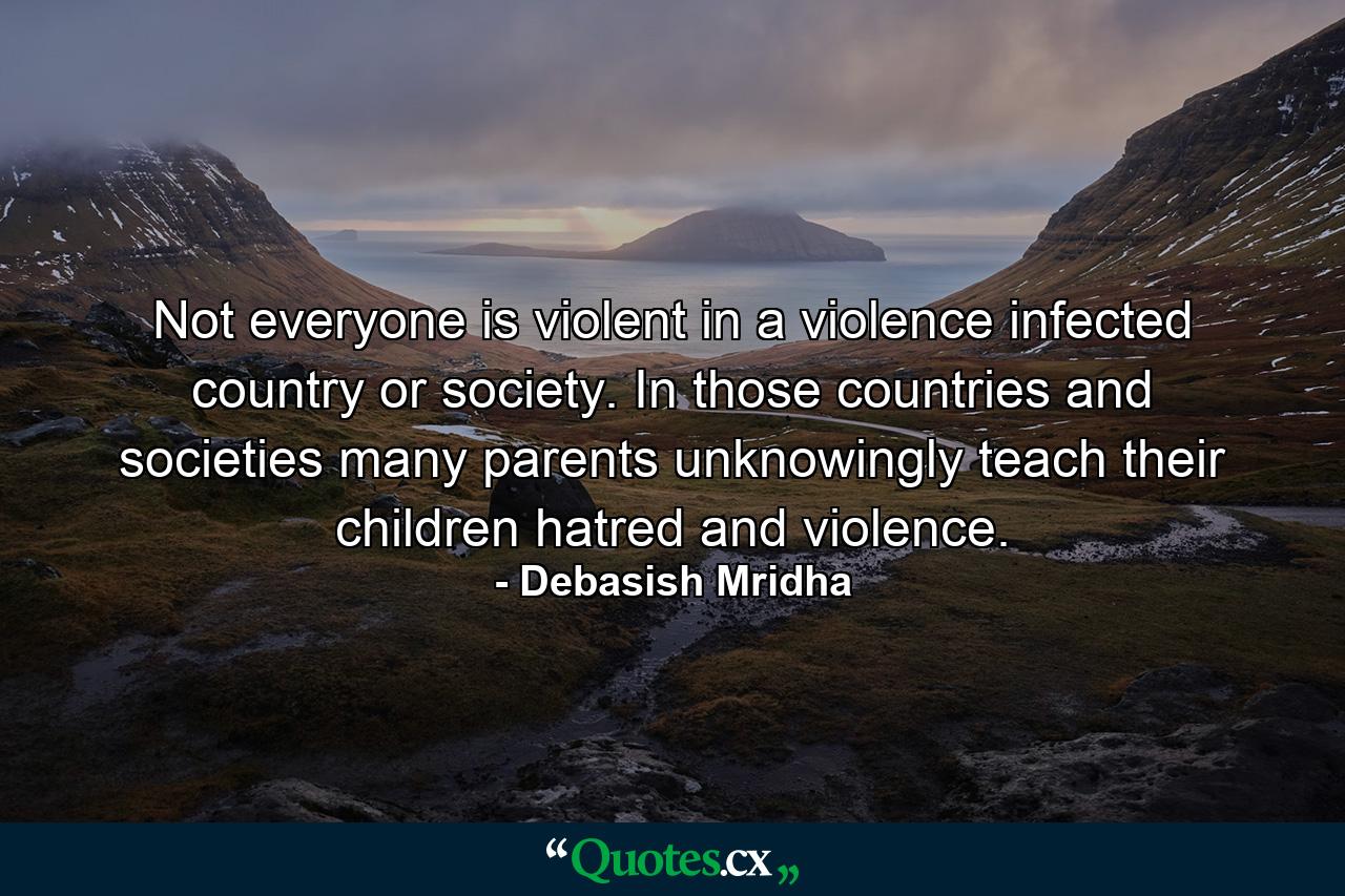 Not everyone is violent in a violence infected country or society. In those countries and societies many parents unknowingly teach their children hatred and violence. - Quote by Debasish Mridha