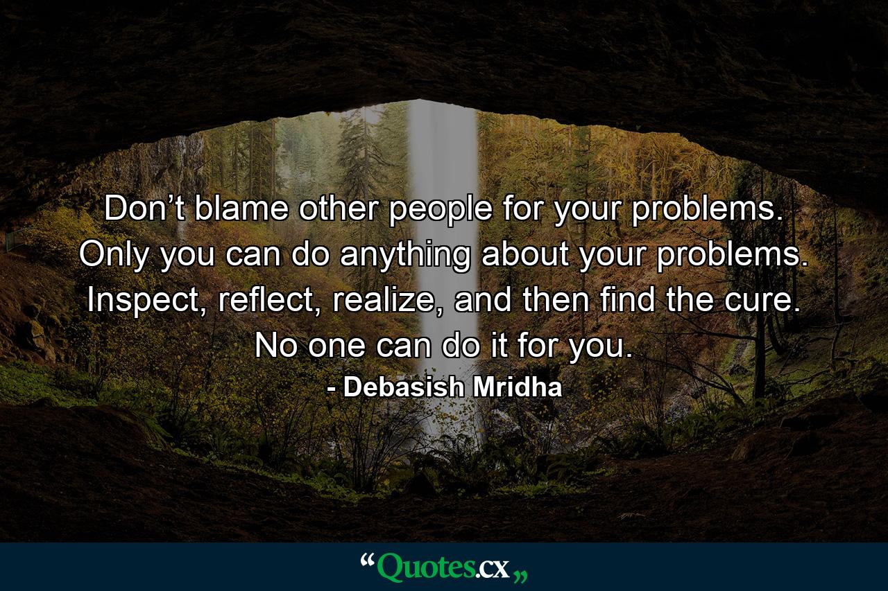 Don’t blame other people for your problems. Only you can do anything about your problems. Inspect, reflect, realize, and then find the cure. No one can do it for you. - Quote by Debasish Mridha