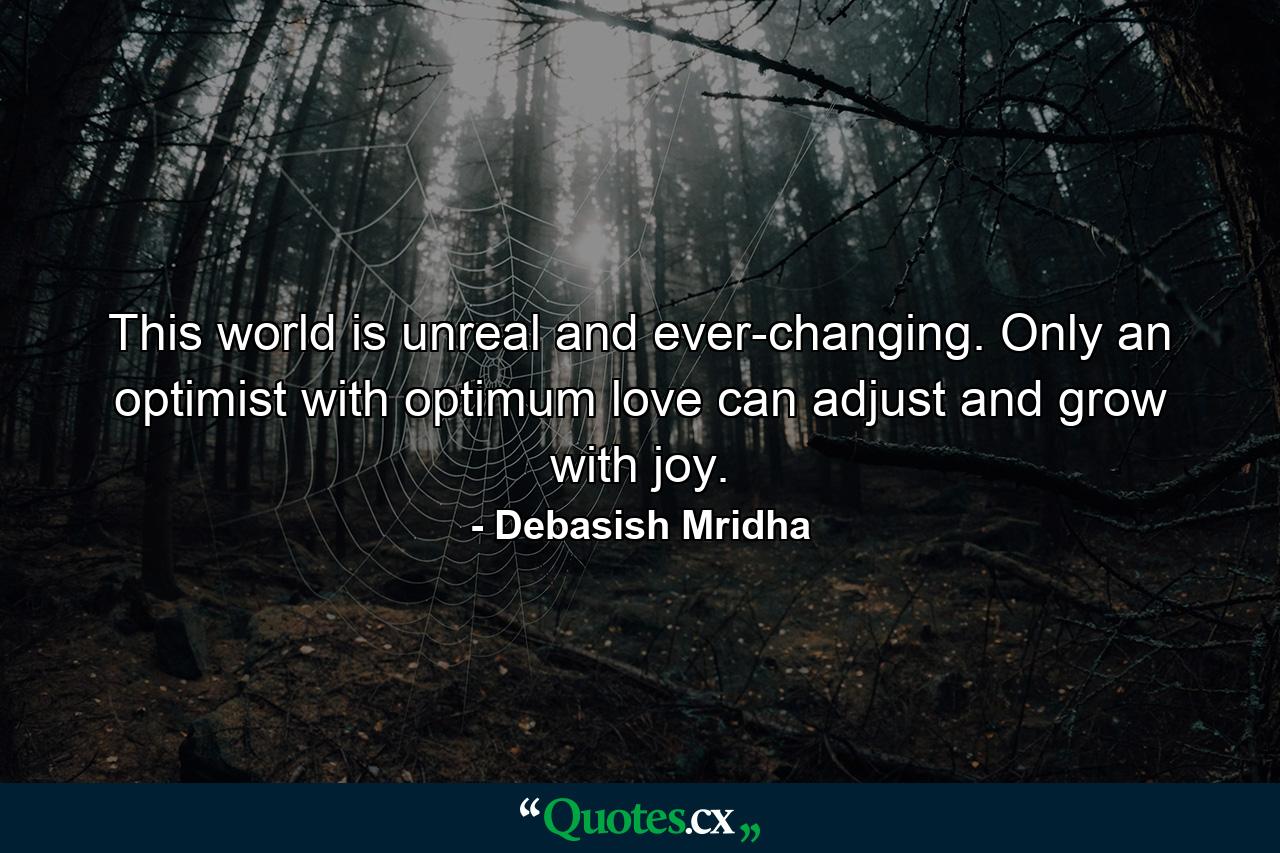 This world is unreal and ever-changing. Only an optimist with optimum love can adjust and grow with joy. - Quote by Debasish Mridha