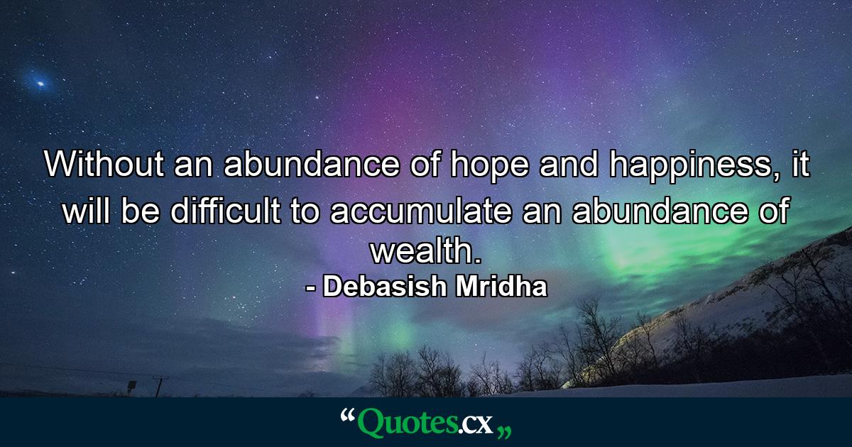 Without an abundance of hope and happiness, it will be difficult to accumulate an abundance of wealth. - Quote by Debasish Mridha