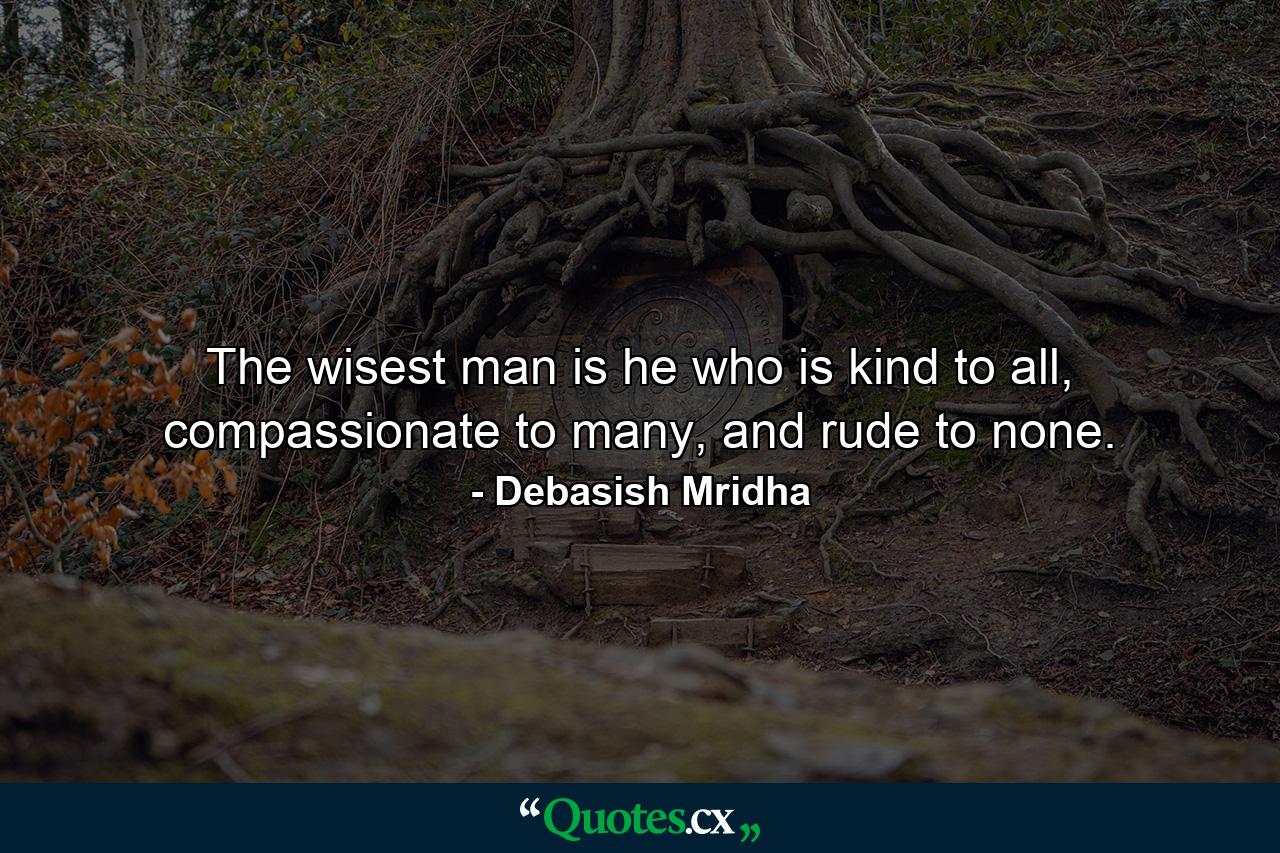 The wisest man is he who is kind to all, compassionate to many, and rude to none. - Quote by Debasish Mridha