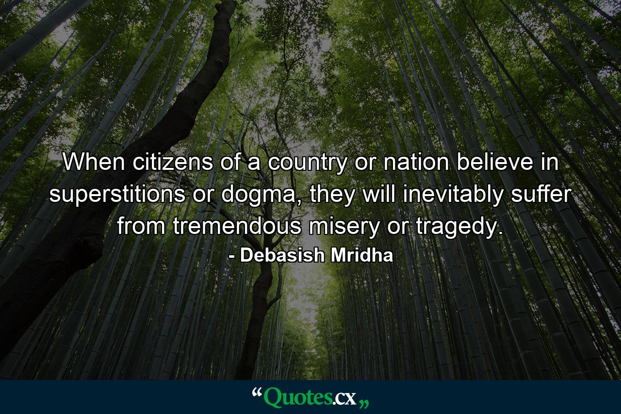 When citizens of a country or nation believe in superstitions or dogma, they will inevitably suffer from tremendous misery or tragedy. - Quote by Debasish Mridha