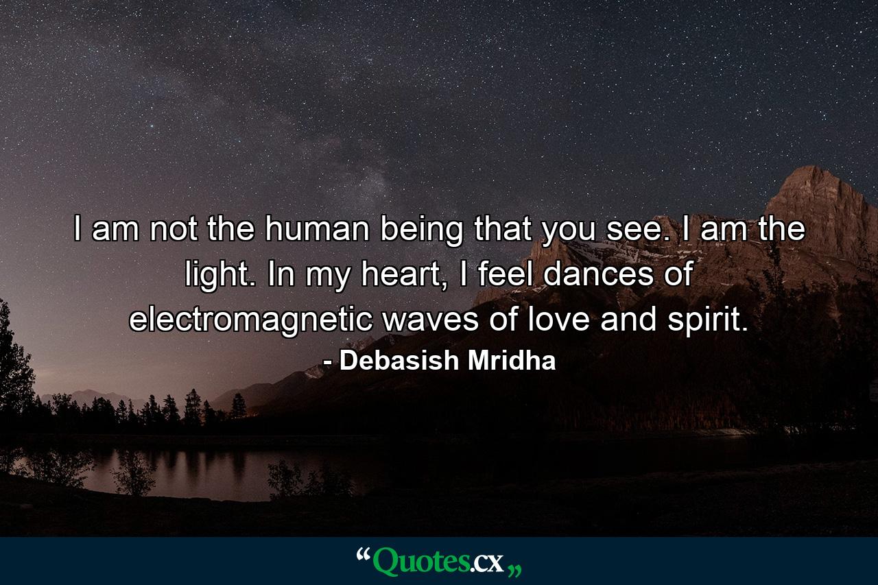 I am not the human being that you see. I am the light. In my heart, I feel dances of electromagnetic waves of love and spirit. - Quote by Debasish Mridha