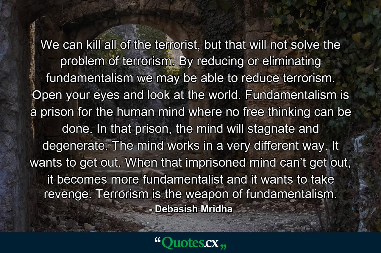 We can kill all of the terrorist, but that will not solve the problem of terrorism. By reducing or eliminating fundamentalism we may be able to reduce terrorism. Open your eyes and look at the world. Fundamentalism is a prison for the human mind where no free thinking can be done. In that prison, the mind will stagnate and degenerate. The mind works in a very different way. It wants to get out. When that imprisoned mind can’t get out, it becomes more fundamentalist and it wants to take revenge. Terrorism is the weapon of fundamentalism. - Quote by Debasish Mridha