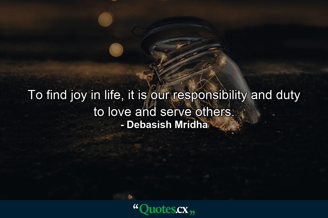 To find joy in life, it is our responsibility and duty to love and serve others. - Quote by Debasish Mridha