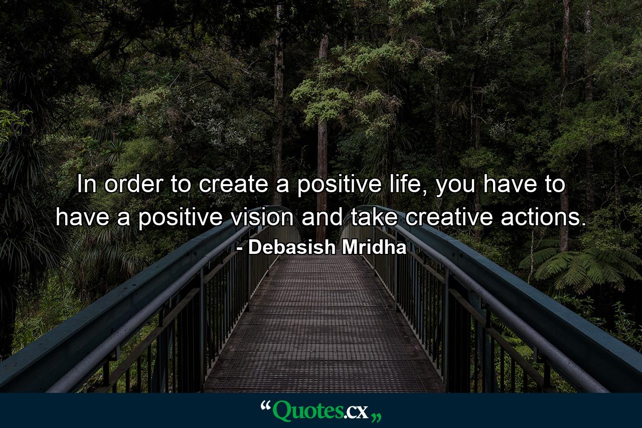 In order to create a positive life, you have to have a positive vision and take creative actions. - Quote by Debasish Mridha