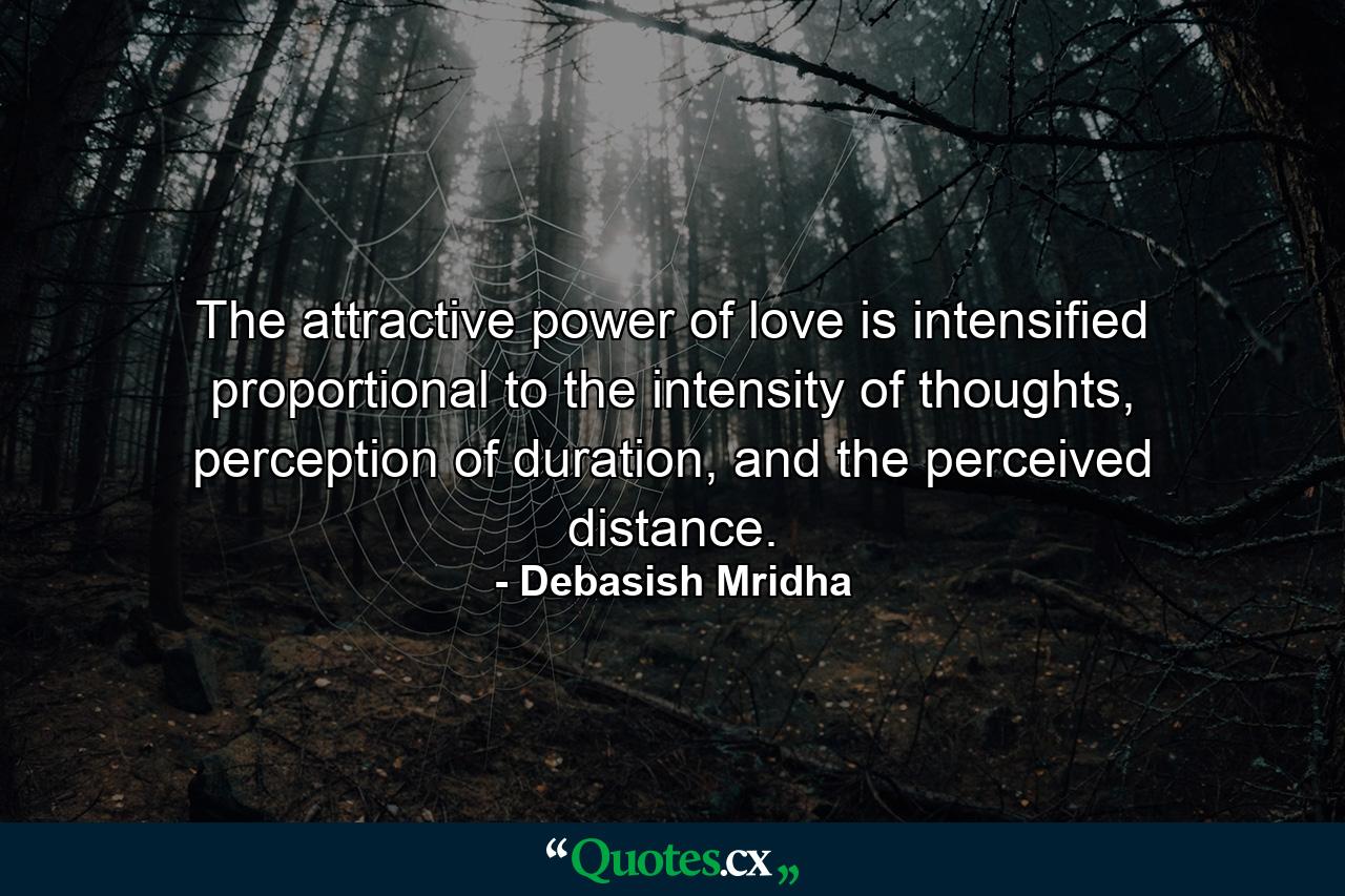 The attractive power of love is intensified proportional to the intensity of thoughts, perception of duration, and the perceived distance. - Quote by Debasish Mridha