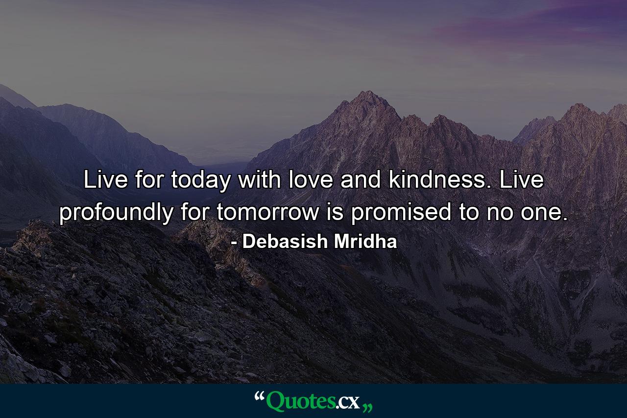 Live for today with love and kindness. Live profoundly for tomorrow is promised to no one. - Quote by Debasish Mridha