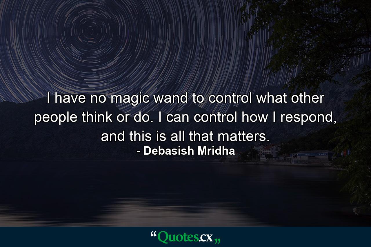 I have no magic wand to control what other people think or do. I can control how I respond, and this is all that matters. - Quote by Debasish Mridha