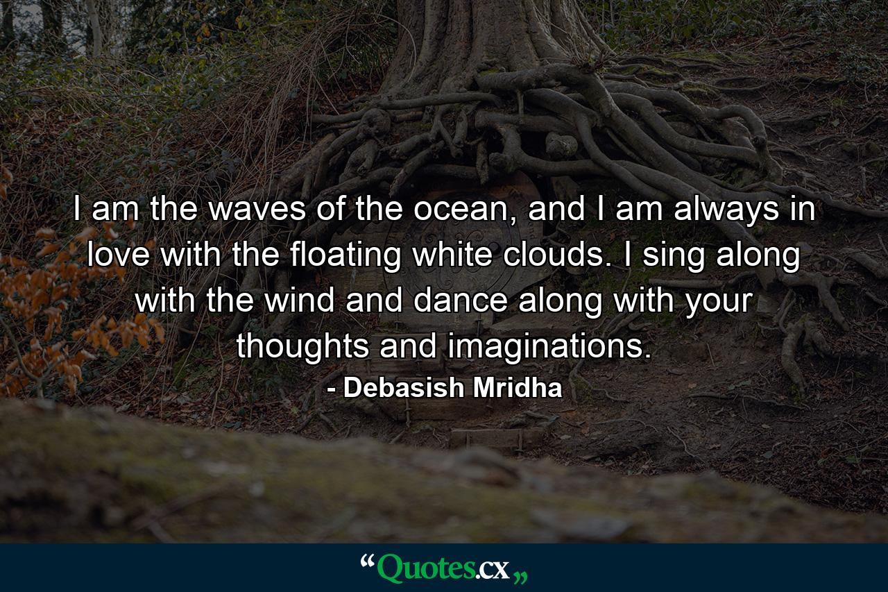 I am the waves of the ocean, and I am always in love with the floating white clouds. I sing along with the wind and dance along with your thoughts and imaginations. - Quote by Debasish Mridha