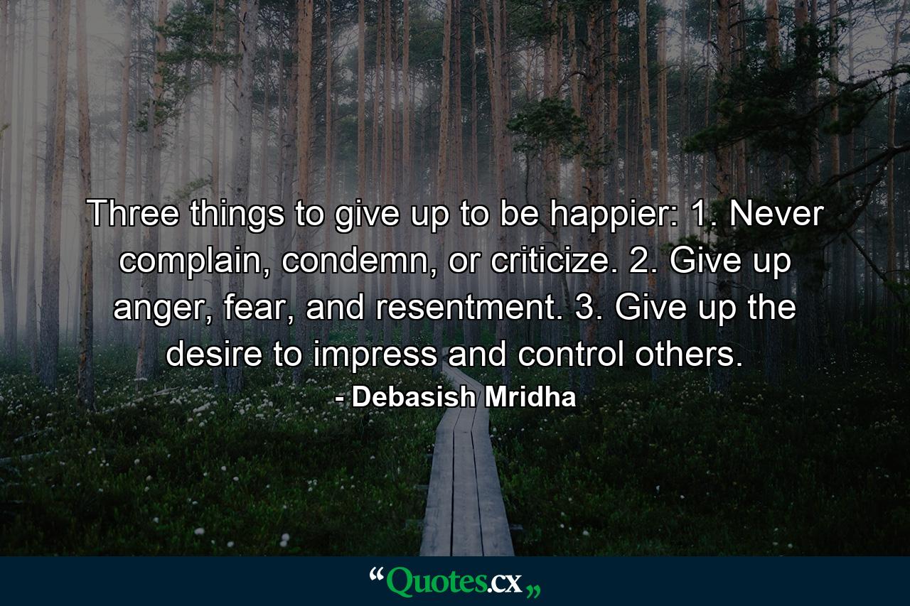 Three things to give up to be happier: 1. Never complain, condemn, or criticize. 2. Give up anger, fear, and resentment. 3. Give up the desire to impress and control others. - Quote by Debasish Mridha