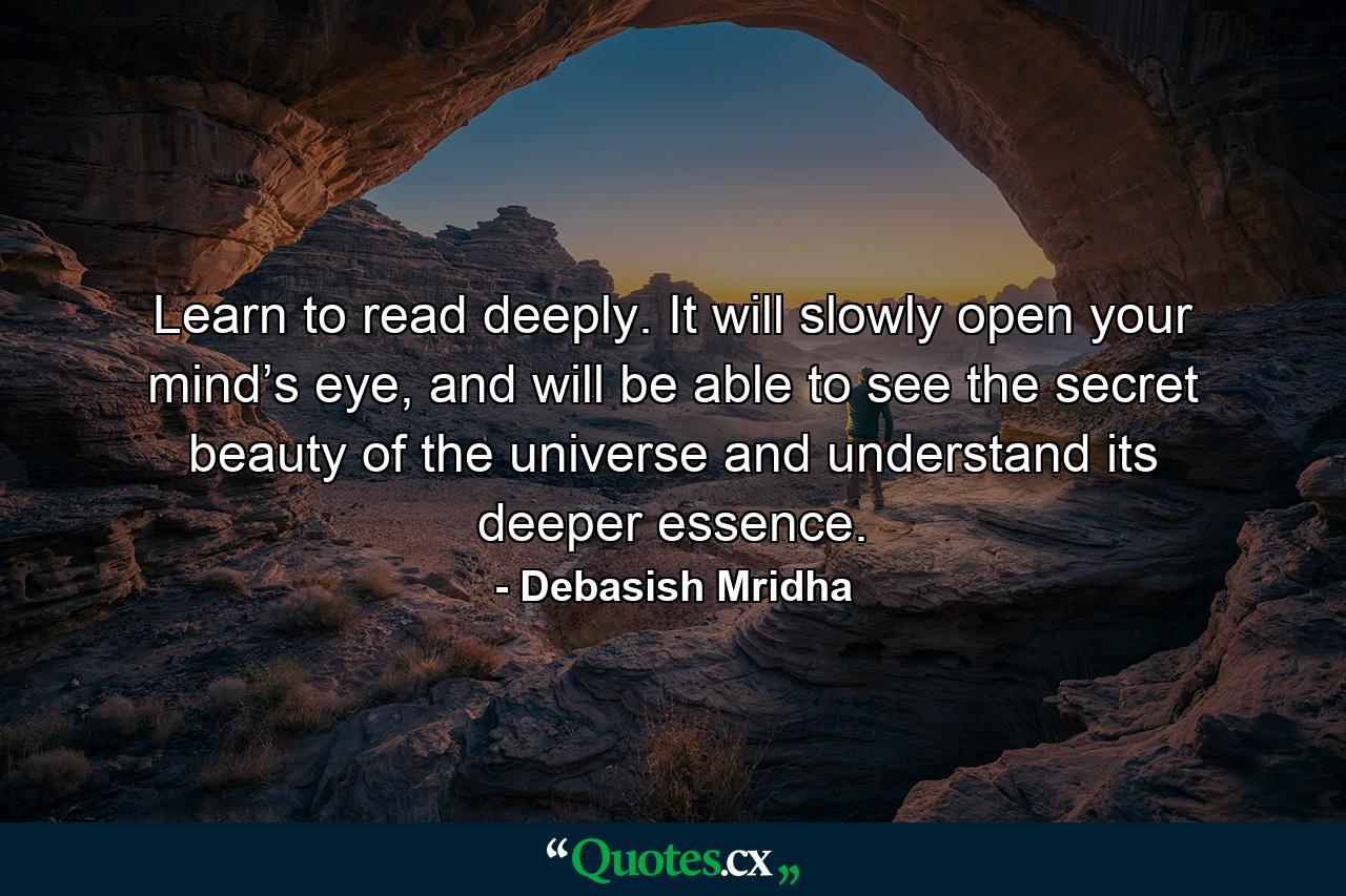 Learn to read deeply. It will slowly open your mind’s eye, and will be able to see the secret beauty of the universe and understand its deeper essence. - Quote by Debasish Mridha