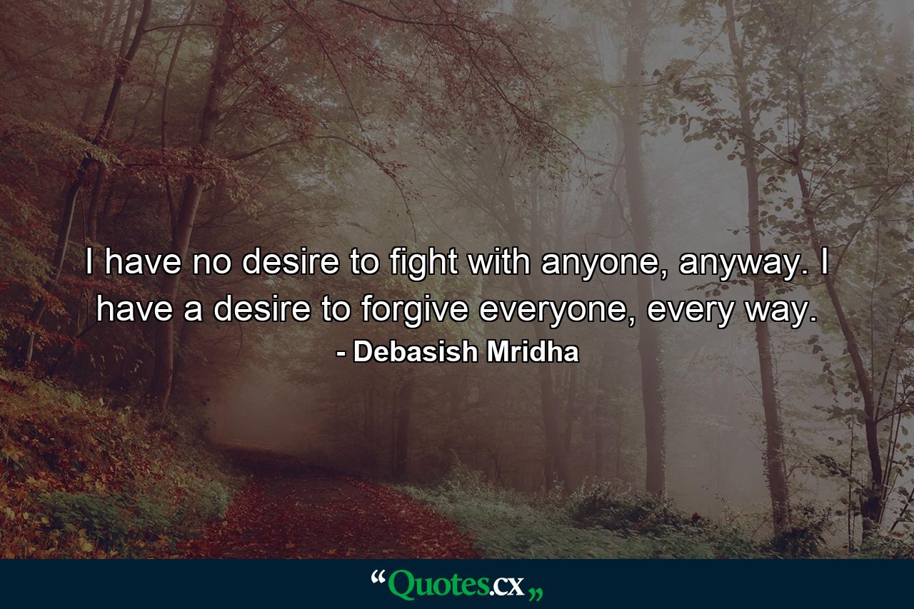 I have no desire to fight with anyone, anyway. I have a desire to forgive everyone, every way. - Quote by Debasish Mridha