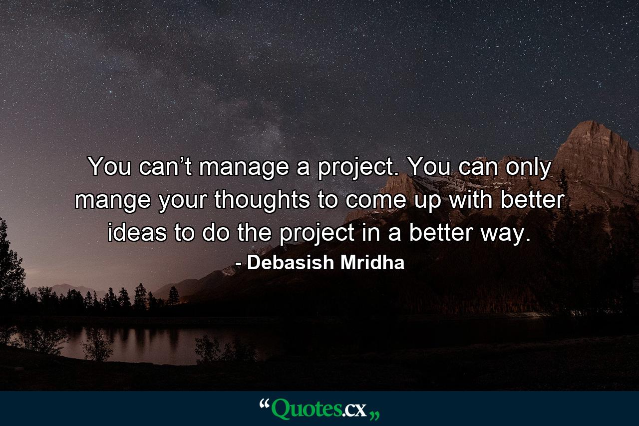 You can’t manage a project. You can only mange your thoughts to come up with better ideas to do the project in a better way. - Quote by Debasish Mridha