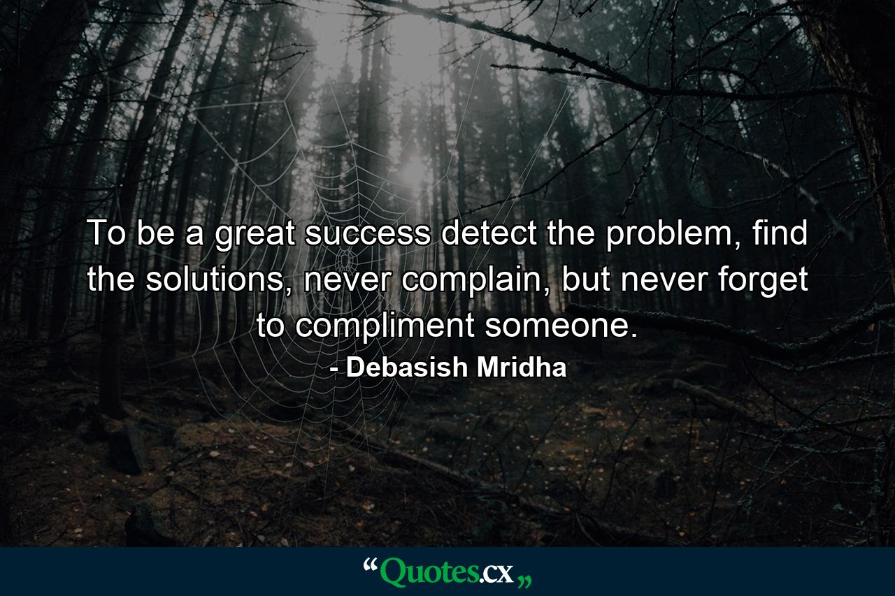 To be a great success detect the problem, find the solutions, never complain, but never forget to compliment someone. - Quote by Debasish Mridha