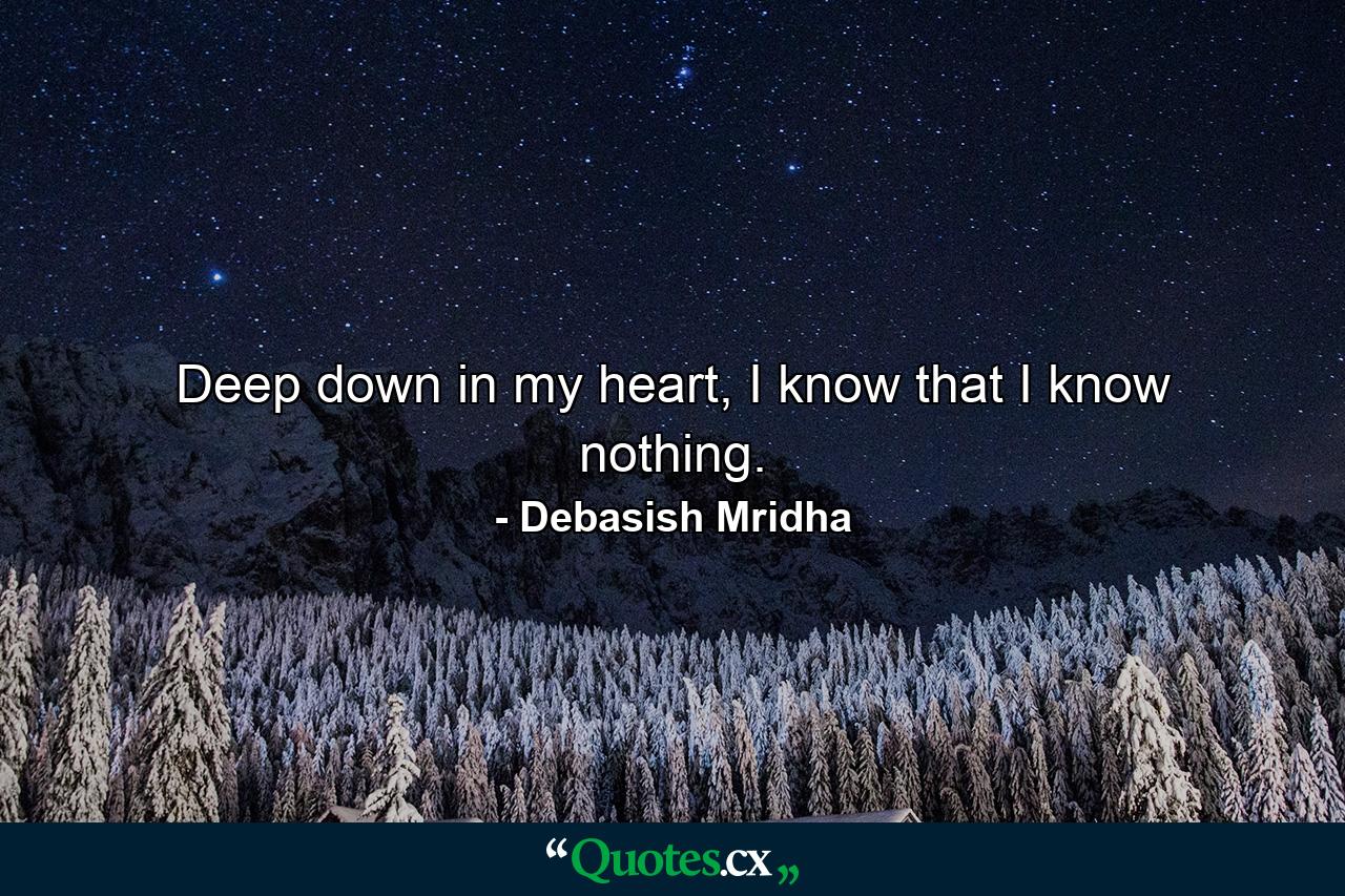 Deep down in my heart, I know that I know nothing. - Quote by Debasish Mridha