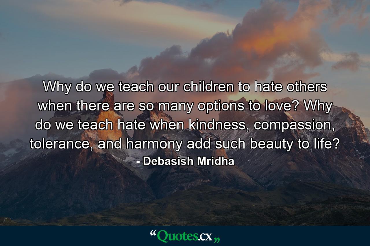 Why do we teach our children to hate others when there are so many options to love? Why do we teach hate when kindness, compassion, tolerance, and harmony add such beauty to life? - Quote by Debasish Mridha